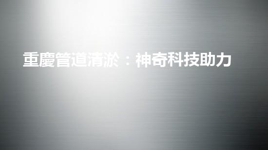 重慶管道清淤：神奇科技助力，瞬間解決城市下水道難題！